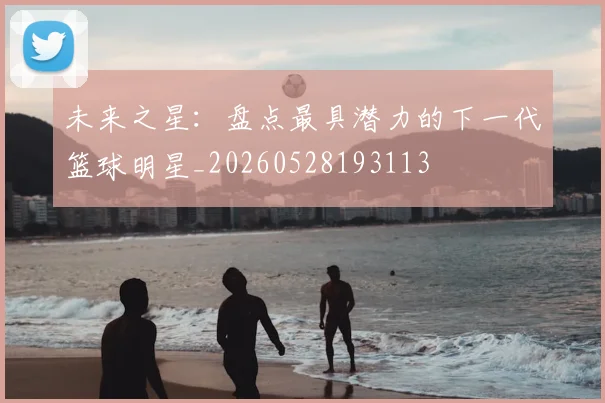 未来之星：盘点最具潜力的下一代篮球明星_20260528193113