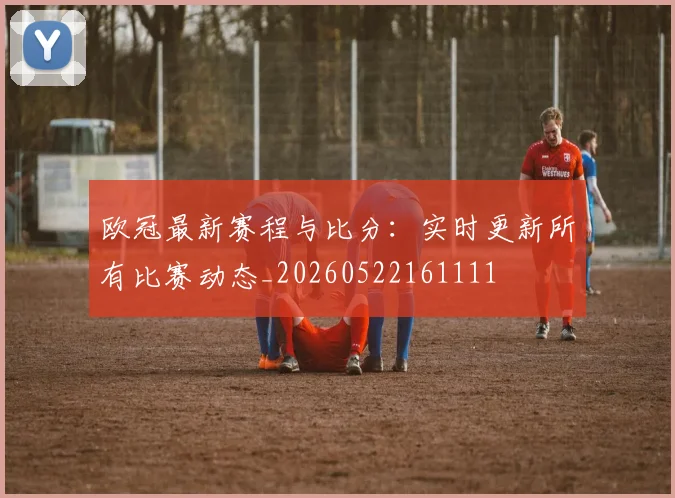 欧冠最新赛程与比分：实时更新所有比赛动态_20260522161111