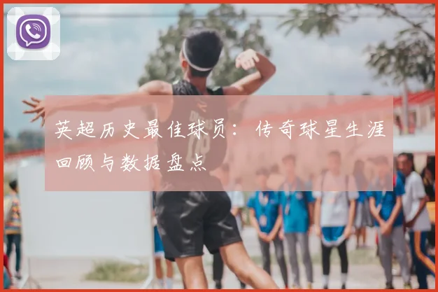 英超历史最佳球员：传奇球星生涯回顾与数据盘点
