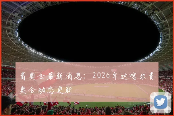青奥会最新消息：2026年达喀尔青奥会动态更新