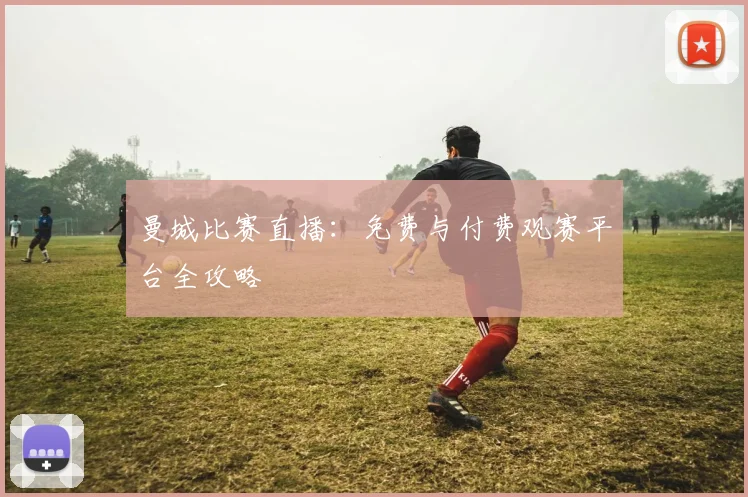 曼城比赛直播：免费与付费观赛平台全攻略