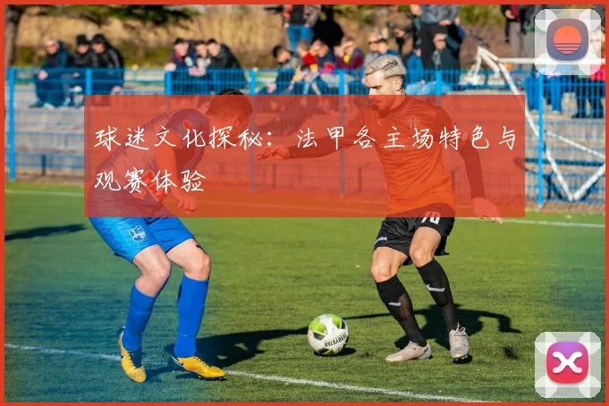 球迷文化探秘：法甲各主场特色与观赛体验