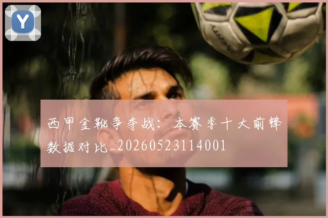 西甲金靴争夺战：本赛季十大前锋数据对比_20260523114001