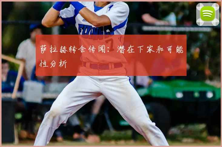 萨拉赫转会传闻：潜在下家和可能性分析