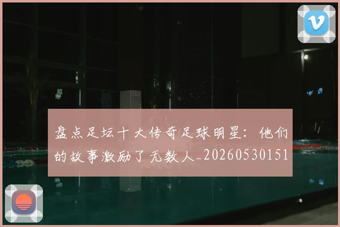 盘点足坛十大传奇足球明星：他们的故事激励了无数人_20260530151651