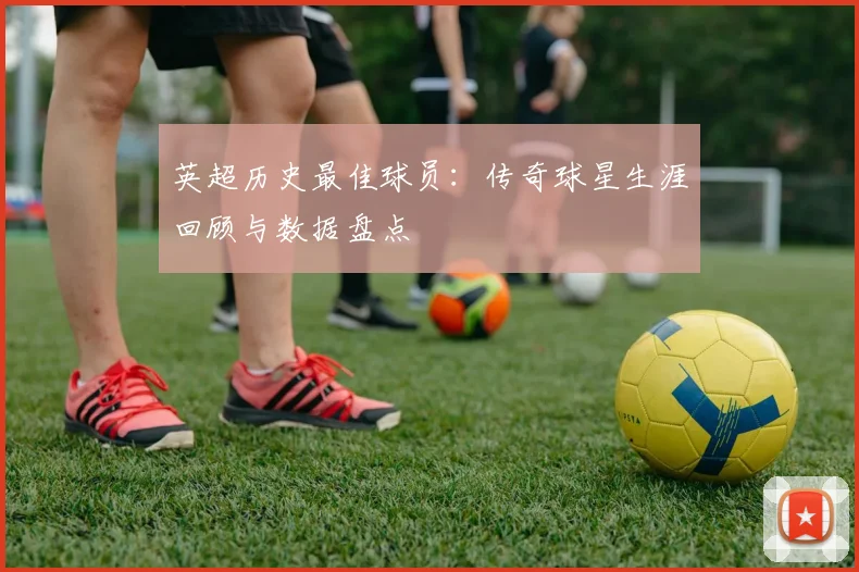 英超历史最佳球员:传奇球星生涯回顾与数据盘点