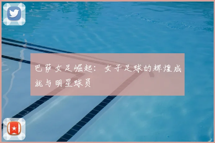 巴萨女足崛起：女子足球的辉煌成就与明星球员